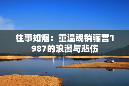 往事如烟：重温魂销骊宫1987的浪漫与悲伤