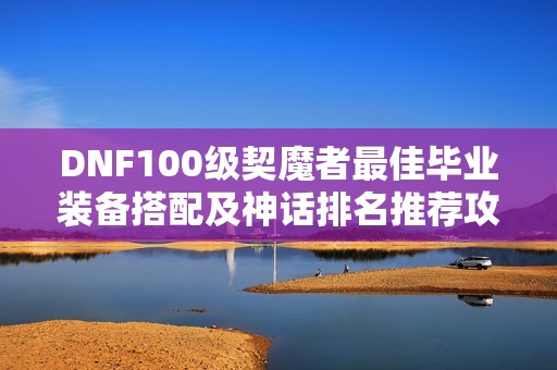 DNF100级契魔者最佳毕业装备搭配及神话排名推荐攻略