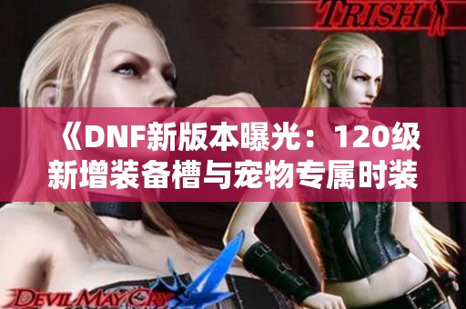 《DNF新版本曝光：120级新增装备槽与宠物专属时装解析》