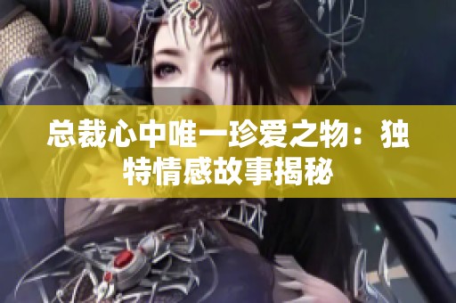 总裁心中唯一珍爱之物：独特情感故事揭秘