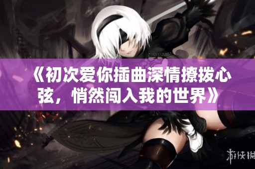 《初次爱你插曲深情撩拨心弦，悄然闯入我的世界》