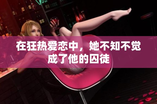 在狂热爱恋中，她不知不觉成了他的囚徒