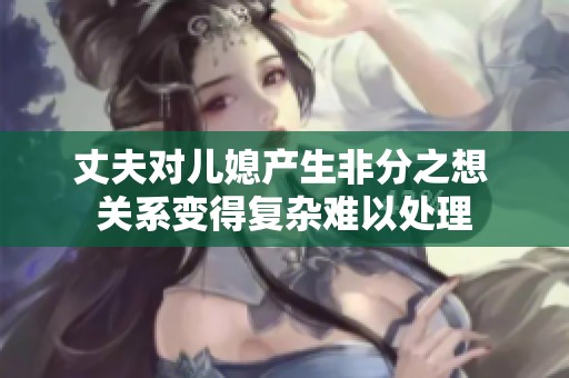 丈夫对儿媳产生非分之想 关系变得复杂难以处理
