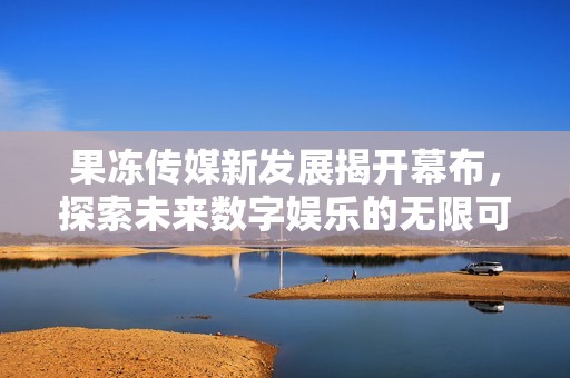 果冻传媒新发展揭开幕布，探索未来数字娱乐的无限可能