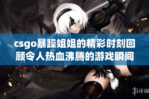 csgo暴躁姐姐的精彩时刻回顾令人热血沸腾的游戏瞬间