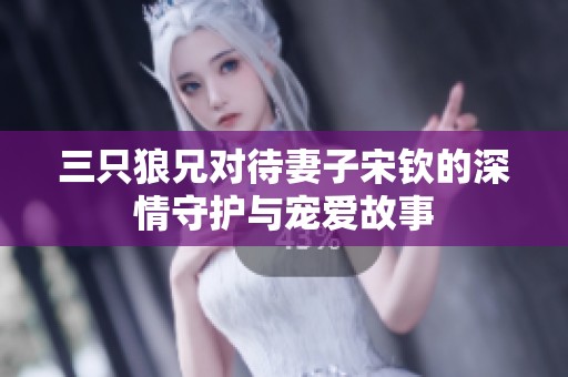 三只狼兄对待妻子宋钦的深情守护与宠爱故事