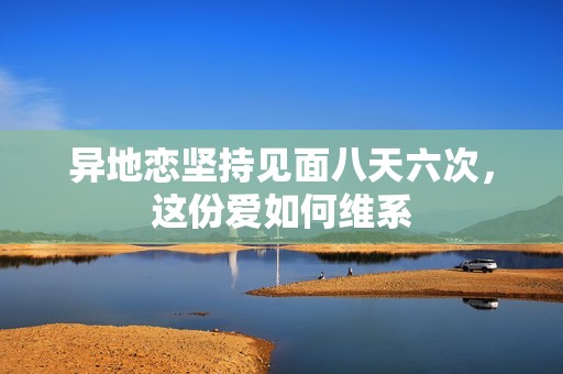 异地恋坚持见面八天六次，这份爱如何维系