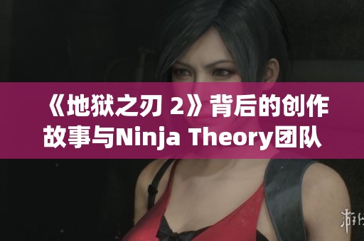《地狱之刃 2》背后的创作故事与Ninja Theory团队深度访谈