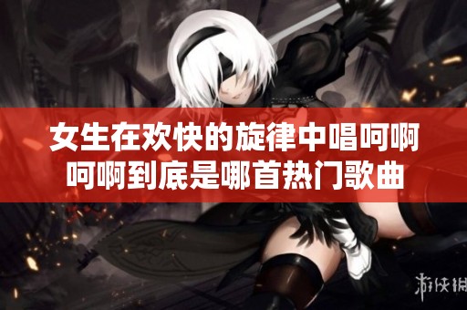 女生在欢快的旋律中唱呵啊呵啊到底是哪首热门歌曲