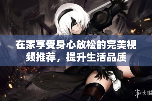 在家享受身心放松的完美视频推荐，提升生活品质