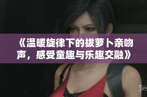 《温暖旋律下的拔萝卜亲吻声，感受童趣与乐趣交融》