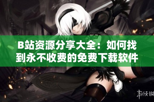 B站资源分享大全：如何找到永不收费的免费下载软件