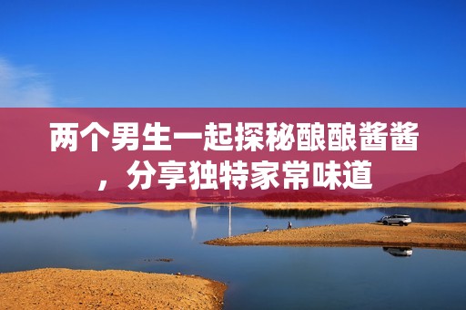 两个男生一起探秘酿酿酱酱，分享独特家常味道