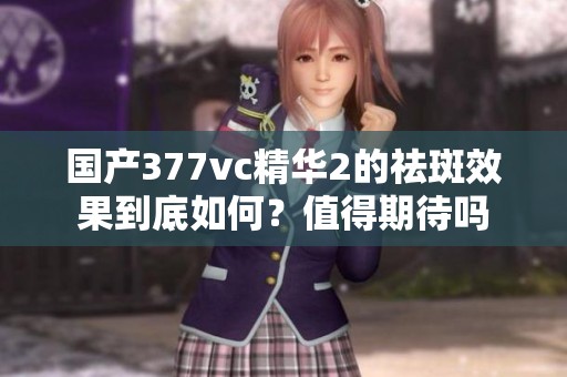 国产377vc精华2的祛斑效果到底如何？值得期待吗