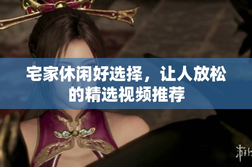宅家休闲好选择，让人放松的精选视频推荐
