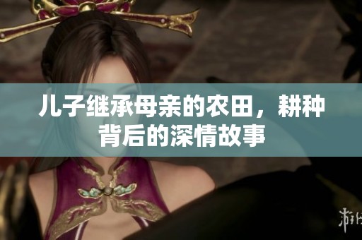 儿子继承母亲的农田，耕种背后的深情故事