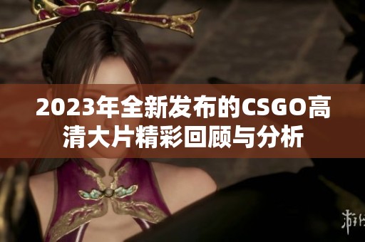 2023年全新发布的CSGO高清大片精彩回顾与分析