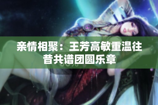 亲情相聚：王芳高敏重温往昔共谱团圆乐章