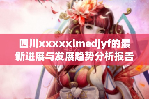 四川xxxxxlmedjyf的最新进展与发展趋势分析报告