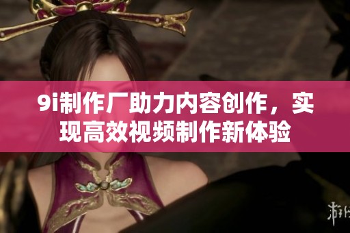 9i制作厂助力内容创作，实现高效视频制作新体验