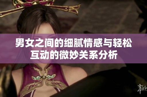 男女之间的细腻情感与轻松互动的微妙关系分析