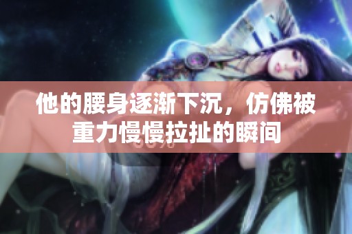 他的腰身逐渐下沉，仿佛被重力慢慢拉扯的瞬间