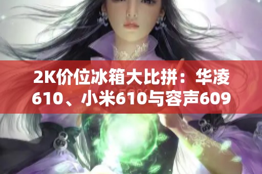 2K价位冰箱大比拼：华凌610、小米610与容声609谁更具性价比