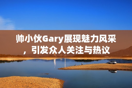 帅小伙Gary展现魅力风采，引发众人关注与热议