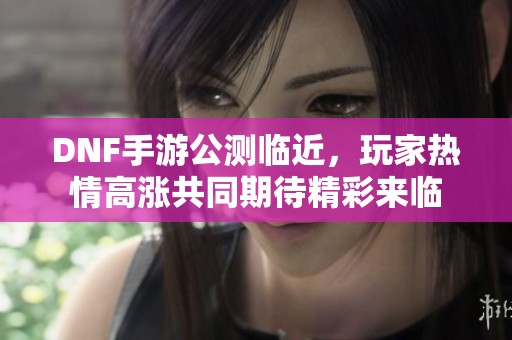 DNF手游公测临近，玩家热情高涨共同期待精彩来临