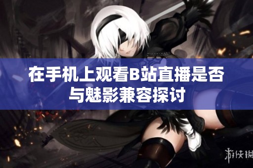 在手机上观看B站直播是否与魅影兼容探讨