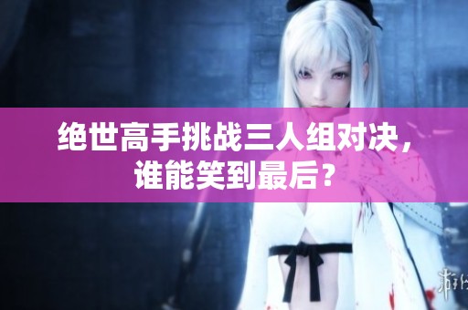 绝世高手挑战三人组对决，谁能笑到最后？