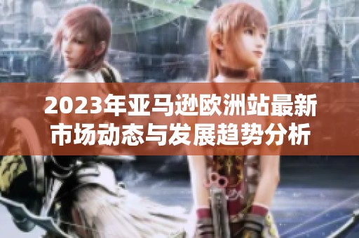 2023年亚马逊欧洲站最新市场动态与发展趋势分析