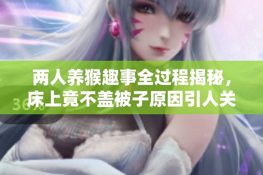 两人养猴趣事全过程揭秘，床上竟不盖被子原因引人关注