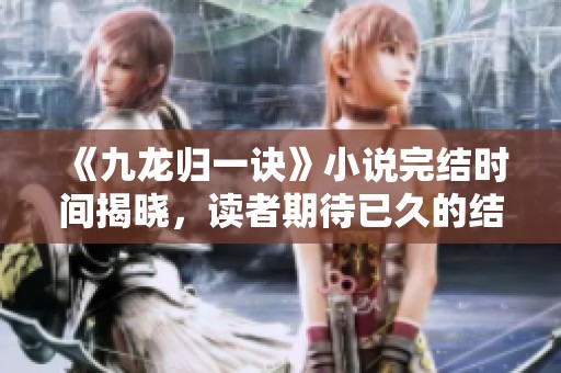 《九龙归一诀》小说完结时间揭晓，读者期待已久的结局何时到来