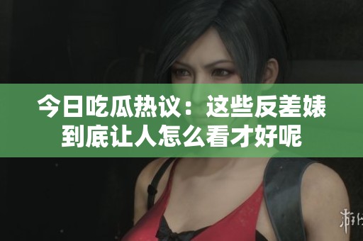 今日吃瓜热议：这些反差婊到底让人怎么看才好呢