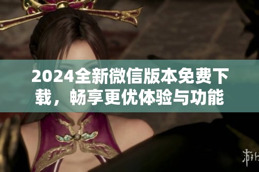 2024全新微信版本免费下载，畅享更优体验与功能