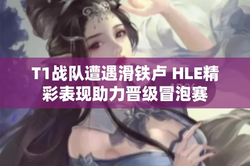 T1战队遭遇滑铁卢 HLE精彩表现助力晋级冒泡赛