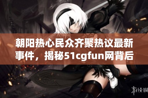 朝阳热心民众齐聚热议最新事件，揭秘51cgfun网背后故事