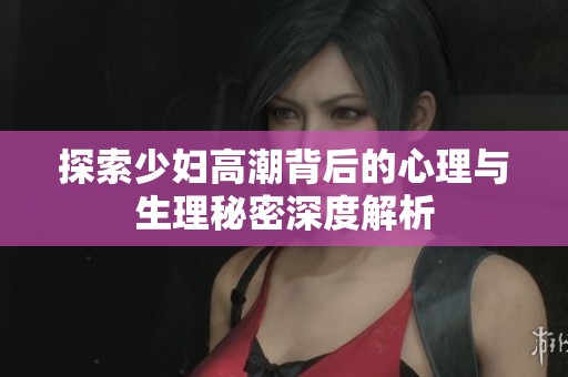 探索少妇高潮背后的心理与生理秘密深度解析
