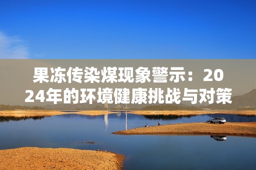 果冻传染煤现象警示：2024年的环境健康挑战与对策分析