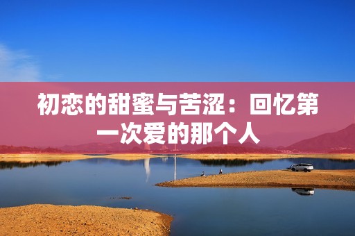 初恋的甜蜜与苦涩：回忆第一次爱的那个人