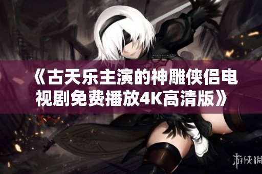 《古天乐主演的神雕侠侣电视剧免费播放4K高清版》