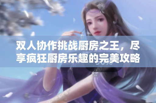 双人协作挑战厨房之王，尽享疯狂厨房乐趣的完美攻略