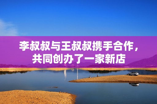 李叔叔与王叔叔携手合作，共同创办了一家新店