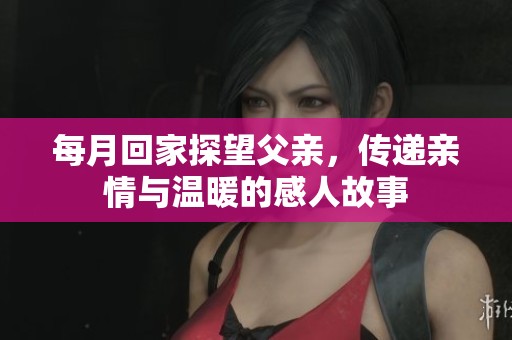 每月回家探望父亲，传递亲情与温暖的感人故事
