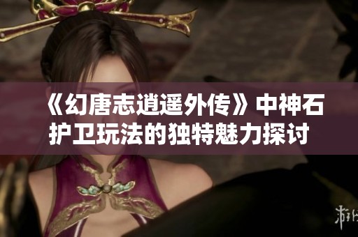 《幻唐志逍遥外传》中神石护卫玩法的独特魅力探讨