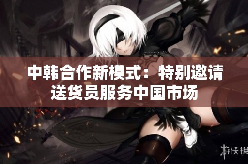 中韩合作新模式：特别邀请送货员服务中国市场