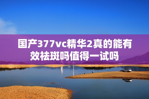 国产377vc精华2真的能有效祛斑吗值得一试吗