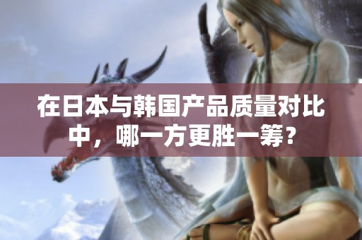 在日本与韩国产品质量对比中，哪一方更胜一筹？