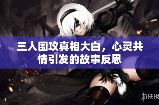 三人围攻真相大白，心灵共情引发的故事反思